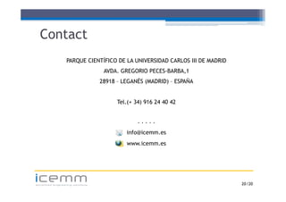 Contact
                 PARQUE CIENTÍFICO DE LA UNIVERSIDAD CARLOS III DE MADRID
                                  AVDA. GREGORIO PECES-BARBA,1
                                 28918 – LEGANÉS (MADRID) – ESPAÑA
                                              É


                                       Tel.(+
                                       Tel ( 34) 916 24 40 42


                                              ·····
                                          info@icemm.es
                                          www.icemm.es




icemm
advanced engineering solutions                                              20 /20
 