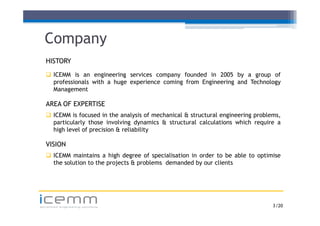 Company
   HISTORY
    ICEMM is an engineering services company founded in 2005 by a group of
     professionals with a huge experience coming from Engineering and Technology
     Management
     M           t

   AREA OF EXPERTISE
    ICEMM i f
            is focused i the analysis of mechanical & structural engineering problems,
                      d in h      l i f     h i l              l    i    i      bl
     particularly those involving dynamics & structural calculations which require a
     high level of precision & reliability

   VISION
    ICEMM maintains a high degree of specialisation in order to be able to optimise
     the solution to the projects & problems demanded by our clients




icemm
advanced engineering solutions                                                     3 /20
 