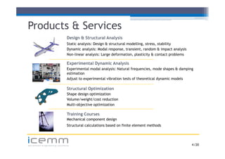 Products & Services
                            Design & Structural Analysis
                            Static analysis: Design & structural modelling stress stability
                                                                 modelling, stress,
                            Dynamic analysis: Modal response, transient, random & impact analysis
                            Non-linear analysis: Large deformation, plasticity & contact problems

                            Experimental Dynamic Analysis
                            Experimental modal analysis: Natural frequencies, mode shapes & damping
                            estimation
                            Adjust to experimental vibration tests of theoretical dynamic models

                            Structural Optimization
                            Shape design optimization
                            Volume/weight/cost reduction
                            Multi-objective optimization

                            Training Courses
                              a    g Cou ses
                            Mechanical component design
                            Structural calculations based on finite element methods



icemm
advanced engineering solutions                                                                      4 /20
 