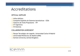 Accreditations
   OFFICIAL SUPPLIER
      Airbus Military
      Compañía Española de Sistemas Aeronáuticos - CESA
      Industria de Turbo Propulsores – ITP
      CT Ingenieros
      IN Sistemas

   COLLABORATION AGREEMENT
    Parque Tecnológico de Leganés. Universidad Carlos III-Madrid
        q           g         g
    Universidad Politécnica de Madrid (UPM)
    Durham University (United Kingdom)




icemm
advanced engineering solutions                                      6 /20
 