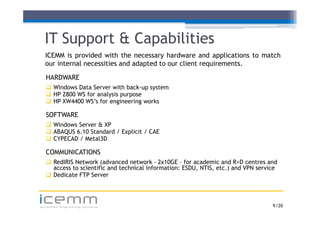 IT Support & Capabilities
  ICEMM is provided with the necessary hardware and applications to match
  our i t
      internal necessities and adapted t our client requirements.
             l       iti     d d t d to       li t      i     t

   HARDWARE
    Windows Data Server with back up system
                               back-up
    HP Z800 WS for analysis purpose
    HP XW4400 WS’s for engineering works

   SOFTWARE
    Windows Server & XP
    ABAQUS 6.10 Standard / Explicit / CAE
    CYPECAD / Metal3D

   COMMUNICATIONS
    RedIRIS Network (advanced network - 2x10GE – for academic and R+D centres and
                       (
     access to scientific and technical information: ESDU, NTIS, etc.) and VPN service
    Dedicate FTP Server



icemm
advanced engineering solutions                                                      9 /20
 