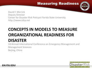 David F. MerrickDeputy DirectorCenter for Disaster Risk Policyat Florida State Universityhttp://www.cdrp.net Concepts in Models to measure organizational readiness for disaster 2d Annual International Conference on Emergency Management and Management SciencesBeijing, China 