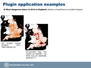 Plugin application examples
2) Most dangerous place to drive in England: detection of significant car accident hotspots
Car accident records
(England, 2015,
https://data.gov.uk)
Concentration Map. The
clusters are depicted… but
which ones are statistically
significant ??
 