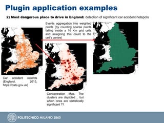 Plugin application examples
2) Most dangerous place to drive in England: detection of significant car accident hotspots
Car accident records
(England, 2015,
https://data.gov.uk)
Concentration Map. The
clusters are depicted… but
which ones are statistically
significant ??
Events aggregation into weighted
points (by counting sparse points
falling inside a 10 Km grid cells
and assigning this count to the
cell’s centre)
 