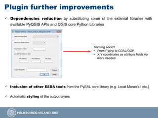 Plugin further improvements
 Dependencies reduction by substituting some of the external libraries with
available PyQGIS APIs and QGIS core Python Libraries
Coming soon!!
●
From Pyshp to GDAL/OGR
●
X,Y coordinates as attribute fields no
more needed
 Inclusion of other ESDA tools from the PySAL core library (e.g. Local Moran’s I etc.)
 Automatic styling of the output layers
 