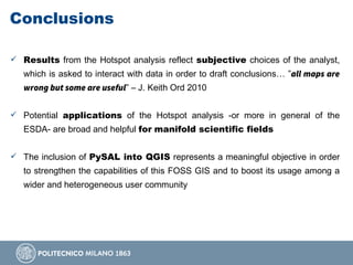 Conclusions
 Results from the Hotspot analysis reflect subjective choices of the analyst,
which is asked to interact with data in order to draft conclusions… ”all maps are
wrong but some are useful” – J. Keith Ord 2010
 Potential applications of the Hotspot analysis -or more in general of the
ESDA- are broad and helpful for manifold scientific fields
 The inclusion of PySAL into QGIS represents a meaningful objective in order
to strengthen the capabilities of this FOSS GIS and to boost its usage among a
wider and heterogeneous user community
 