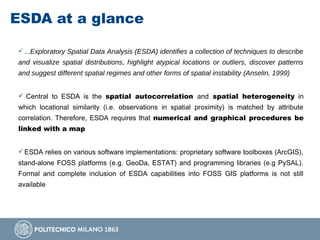 ESDA at a glance
 ...Exploratory Spatial Data Analysis (ESDA) identifies a collection of techniques to describe
and visualize spatial distributions, highlight atypical locations or outliers, discover patterns
and suggest different spatial regimes and other forms of spatial instability (Anselin, 1999)
 Central to ESDA is the spatial autocorrelation and spatial heterogeneity in
which locational similarity (i.e. observations in spatial proximity) is matched by attribute
correlation. Therefore, ESDA requires that numerical and graphical procedures be
linked with a map
 ESDA relies on various software implementations: proprietary software toolboxes (ArcGIS),
stand-alone FOSS platforms (e.g. GeoDa, ESTAT) and programming libraries (e.g PySAL).
Formal and complete inclusion of ESDA capabilities into FOSS GIS platforms is not still
available
 