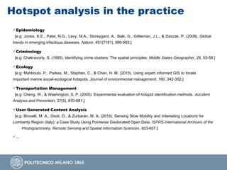 Hotspot analysis in the practice
Epidemiology
[e.g: Jones, K.E., Patel, N.G., Levy, M.A., Storeygard, A., Balk, D., Gittleman, J.L., & Daszak, P. (2008). Global
trends in emerging infectious diseases. Nature, 451(7181), 990-993.]
Criminology
[e.g: Chakravorty, S. (1995). Identifying crime clusters: The spatial principles. Middle States Geographer, 28, 53-58.]
Ecology
[e.g: Mahboubi, P., Parkes, M., Stephen, C., & Chan, H. M. (2015). Using expert informed GIS to locate
important marine social-ecological hotspots. Journal of environmental management, 160, 342-352.]
Transportation Management
[e.g: Cheng, W., & Washington, S. P. (2005). Experimental evaluation of hotspot identification methods. Accident
Analysis and Prevention, 37(5), 870-881.]
User Generated Content Analysis
[e.g: Brovelli, M. A., Oxoli, D., & Zurbarán, M. A. (2016). Sensing Slow Mobility and Interesting Locations for
Lombardy Region (italy): a Case Study Using Pointwise Geolocated Open Data. ISPRS-International Archives of the
Photogrammetry, Remote Sensing and Spatial Information Sciences, 603-607.]
...
 