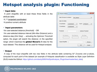 Hotspot analysis plugin: Functioning
 Input data
A point shapefile with at least these three fields in the
attribute table:
• X, Y (projected coordinates)
• A positive numeric attribute
 Input parameters
• An user-selected distance (threshold) - OR
• An user-selected distance interval (Min-Max Distance) and a
distance step (Dist Step) → activating the Optimize Threshold
option, the plugin will search the distance -in the specified
range- which maximize the global Moran’s I index for the
input dataset. This distance will be used for Hotspot analysis
 Output
A copy of the input shapefile with two new fields in the attribute table containing Gi* Z-scores and p-values,
computed for each point of the dataset (an example of Hotspots classification is available as Style Layer Definition
(SLD) inside the GitHub: https://github.com/stanly3690/HotSpotAnalysis_Plugin/tree/master/test_data)
 