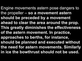 Engine movements astern pose dangers to
the propeller – so a movement astern
should be preceded by a movement
ahead to clear the area around the prop.
This greatly diminishes the effectiveness
of the astern movement. In practice,
approaches to berths, for instance,
should be planned and executed without
the need for astern movements. Similarly
in ice the bowthrust should not be used.
 
