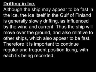 Drifting in Ice.
Although the ship may appear to be fast in
the ice, the ice itself in the Gulf of Finland
is generally slowly drifting, as influenced
by the wind and current. Thus the ship will
move over the ground, and also relative to
other ships, which also appear to be fast.
Therefore it is important to continue
regular and frequent position fixing, with
each fix being recorded.
 