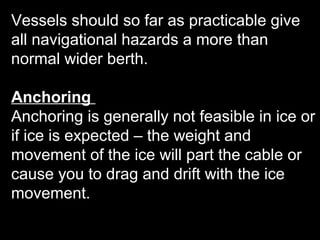Vessels should so far as practicable give
all navigational hazards a more than
normal wider berth.
Anchoring
Anchoring is generally not feasible in ice or
if ice is expected – the weight and
movement of the ice will part the cable or
cause you to drag and drift with the ice
movement.
 
