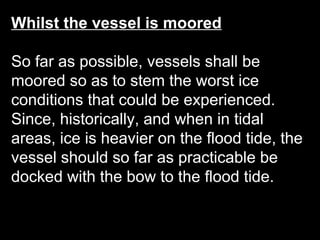 Whilst the vessel is moored
So far as possible, vessels shall be
moored so as to stem the worst ice
conditions that could be experienced.
Since, historically, and when in tidal
areas, ice is heavier on the flood tide, the
vessel should so far as practicable be
docked with the bow to the flood tide.
 