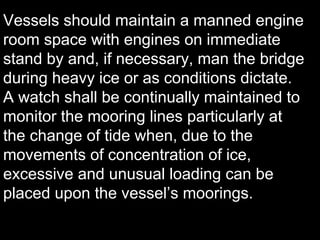 Vessels should maintain a manned engine
room space with engines on immediate
stand by and, if necessary, man the bridge
during heavy ice or as conditions dictate.
A watch shall be continually maintained to
monitor the mooring lines particularly at
the change of tide when, due to the
movements of concentration of ice,
excessive and unusual loading can be
placed upon the vessel’s moorings.
 