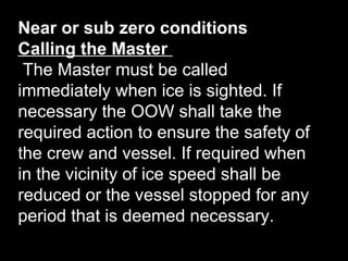 Near or sub zero conditions
Calling the Master
The Master must be called
immediately when ice is sighted. If
necessary the OOW shall take the
required action to ensure the safety of
the crew and vessel. If required when
in the vicinity of ice speed shall be
reduced or the vessel stopped for any
period that is deemed necessary.
 