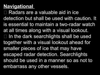 Navigational
􀂃 Radars are a valuable aid in ice
detection but shall be used with caution. It
is essential to maintain a two-radar watch
at all times along with a visual lookout.
􀂃 In the dark searchlights shall be used
together with a visual lookout ahead for
smaller pieces of ice that may have
escaped radar detection. Searchlights
should be used in a manner so as not to
embarrass any other vessels.
 