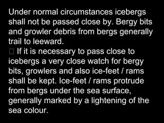 Under normal circumstances icebergs
shall not be passed close by. Bergy bits
and growler debris from bergs generally
trail to leeward.
􀂃 If it is necessary to pass close to
icebergs a very close watch for bergy
bits, growlers and also ice-feet / rams
shall be kept. Ice-feet / rams protrude
from bergs under the sea surface,
generally marked by a lightening of the
sea colour.
 