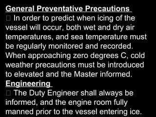 General Preventative Precautions
􀂃 In order to predict when icing of the
vessel will occur, both wet and dry air
temperatures, and sea temperature must
be regularly monitored and recorded.
When approaching zero degrees C, cold
weather precautions must be introduced
to elevated and the Master informed.
Engineering
􀂃 The Duty Engineer shall always be
informed, and the engine room fully
manned prior to the vessel entering ice.
 