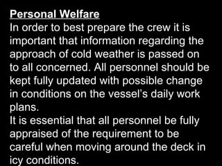 Personal Welfare
In order to best prepare the crew it is
important that information regarding the
approach of cold weather is passed on
to all concerned. All personnel should be
kept fully updated with possible change
in conditions on the vessel’s daily work
plans.
It is essential that all personnel be fully
appraised of the requirement to be
careful when moving around the deck in
icy conditions.
 