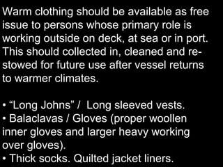 Warm clothing should be available as free
issue to persons whose primary role is
working outside on deck, at sea or in port.
This should collected in, cleaned and re-
stowed for future use after vessel returns
to warmer climates.
• “Long Johns” / Long sleeved vests.
• Balaclavas / Gloves (proper woollen
inner gloves and larger heavy working
over gloves).
• Thick socks. Quilted jacket liners.
 
