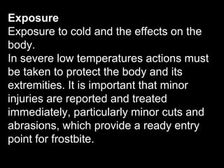 Exposure
Exposure to cold and the effects on the
body.
In severe low temperatures actions must
be taken to protect the body and its
extremities. It is important that minor
injuries are reported and treated
immediately, particularly minor cuts and
abrasions, which provide a ready entry
point for frostbite.
 