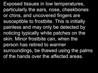 Exposed tissues in low temperatures,
particularly the ears, nose, cheekbones
or chins, and uncovered fingers are
susceptible to frostbite. This is initially
painless and may only be detected by
noticing typically white patches on the
skin. Minor frostbite can, when the
person has retired to warmer
surroundings, be thawed using the palms
of the hands over the affected areas.
 