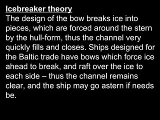 Icebreaker theory
The design of the bow breaks ice into
pieces, which are forced around the stern
by the hull-form, thus the channel very
quickly fills and closes. Ships designed for
the Baltic trade have bows which force ice
ahead to break, and raft over the ice to
each side – thus the channel remains
clear, and the ship may go astern if needs
be.
 