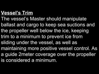 Vessel’s Trim
The vessel’s Master should manipulate
ballast and cargo to keep sea suctions and
the propeller well below the ice, keeping
trim to a minimum to prevent ice from
sliding under the vessel, as well as
maintaining more positive vessel control. As
a guide 2meter coverage over the propeller
is considered a minimum.
 