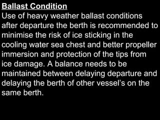 Ballast Condition
Use of heavy weather ballast conditions
after departure the berth is recommended to
minimise the risk of ice sticking in the
cooling water sea chest and better propeller
immersion and protection of the tips from
ice damage. A balance needs to be
maintained between delaying departure and
delaying the berth of other vessel’s on the
same berth.
 