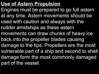 Use of Astern Propulsion
Engines must be prepared to go full astern
at any time. Astern movements should be
used with caution and always with the
rudder amidships as these astern
movements can draw chunks of heavy ice
back into the propeller blades causing
damage to the tips. Propellers are the most
vulnerable part of a ship and second to shell
damage form the most commonly damaged
part of the vessel.
 