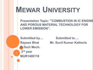 MEWAR UNIVERSITY
Presentation Topic: “COMBUSTION IN IC ENGINE
AND POROUS MATERIAL TECHNOLOGY FOR
LOWER EMISSION”.
Submitted by… Submitted to….
Rayees Bhat Mr. Sunil Kumar Katheria
B-Tech Mech.
3rd year
MUR1400118
1
 