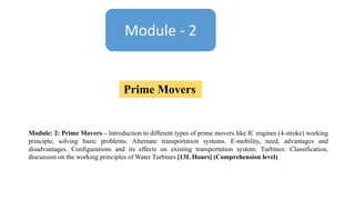Module - 2
Prime Movers
Module: 2: Prime Movers – Introduction to different types of prime movers like IC engines (4-stroke) working
principle, solving basic problems. Alternate transportation systems. E-mobility, need, advantages and
disadvantages. Configurations and its effects on existing transportation system. Turbines: Classification,
discussion on the working principles of Water Turbines [13L Hours] (Comprehension level)
 