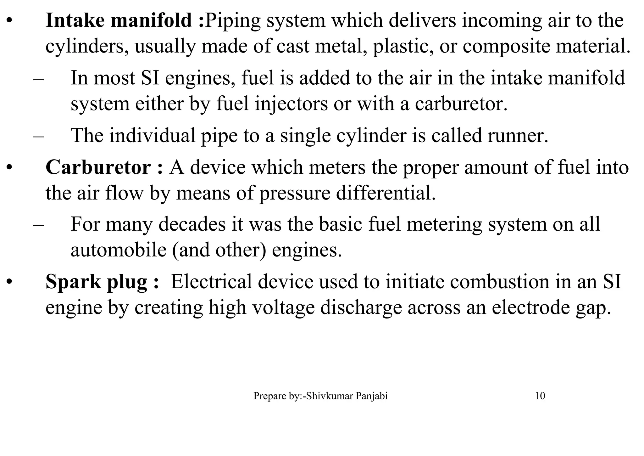 • Intake manifold :Piping system which delivers incoming air to the
cylinders, usually made of cast metal, plastic, or composite material.
– In most SI engines, fuel is added to the air in the intake manifold
system either by fuel injectors or with a carburetor.
– The individual pipe to a single cylinder is called runner.
• Carburetor : A device which meters the proper amount of fuel into
the air flow by means of pressure differential.
– For many decades it was the basic fuel metering system on all
automobile (and other) engines.
• Spark plug : Electrical device used to initiate combustion in an SI
engine by creating high voltage discharge across an electrode gap.
10Prepare by:-Shivkumar Panjabi
 