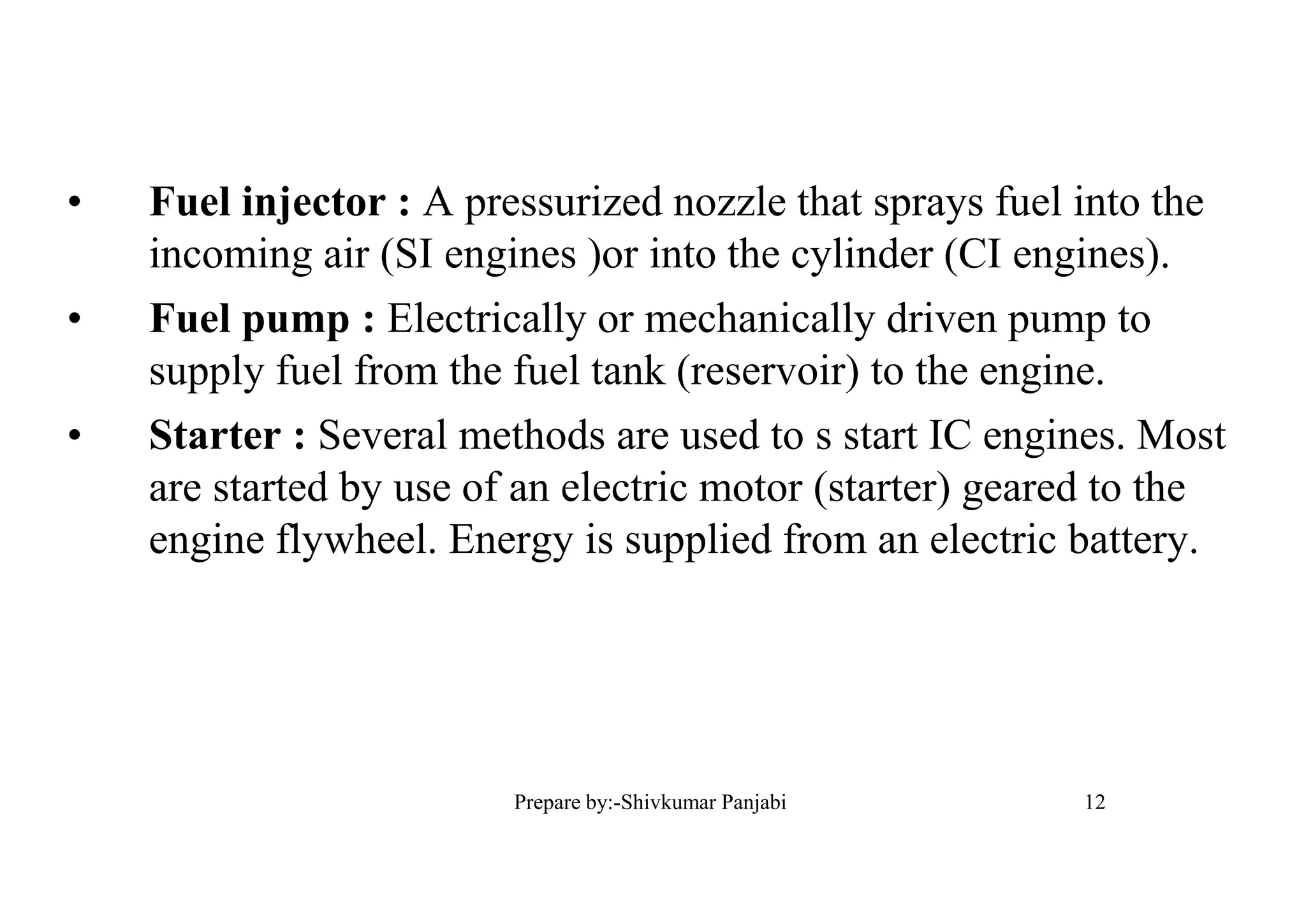 • Fuel injector : A pressurized nozzle that sprays fuel into the
incoming air (SI engines )or into the cylinder (CI engines).
• Fuel pump : Electrically or mechanically driven pump to
supply fuel from the fuel tank (reservoir) to the engine.
• Starter : Several methods are used to s start IC engines. Most
are started by use of an electric motor (starter) geared to the
engine flywheel. Energy is supplied from an electric battery.
12Prepare by:-Shivkumar Panjabi
 