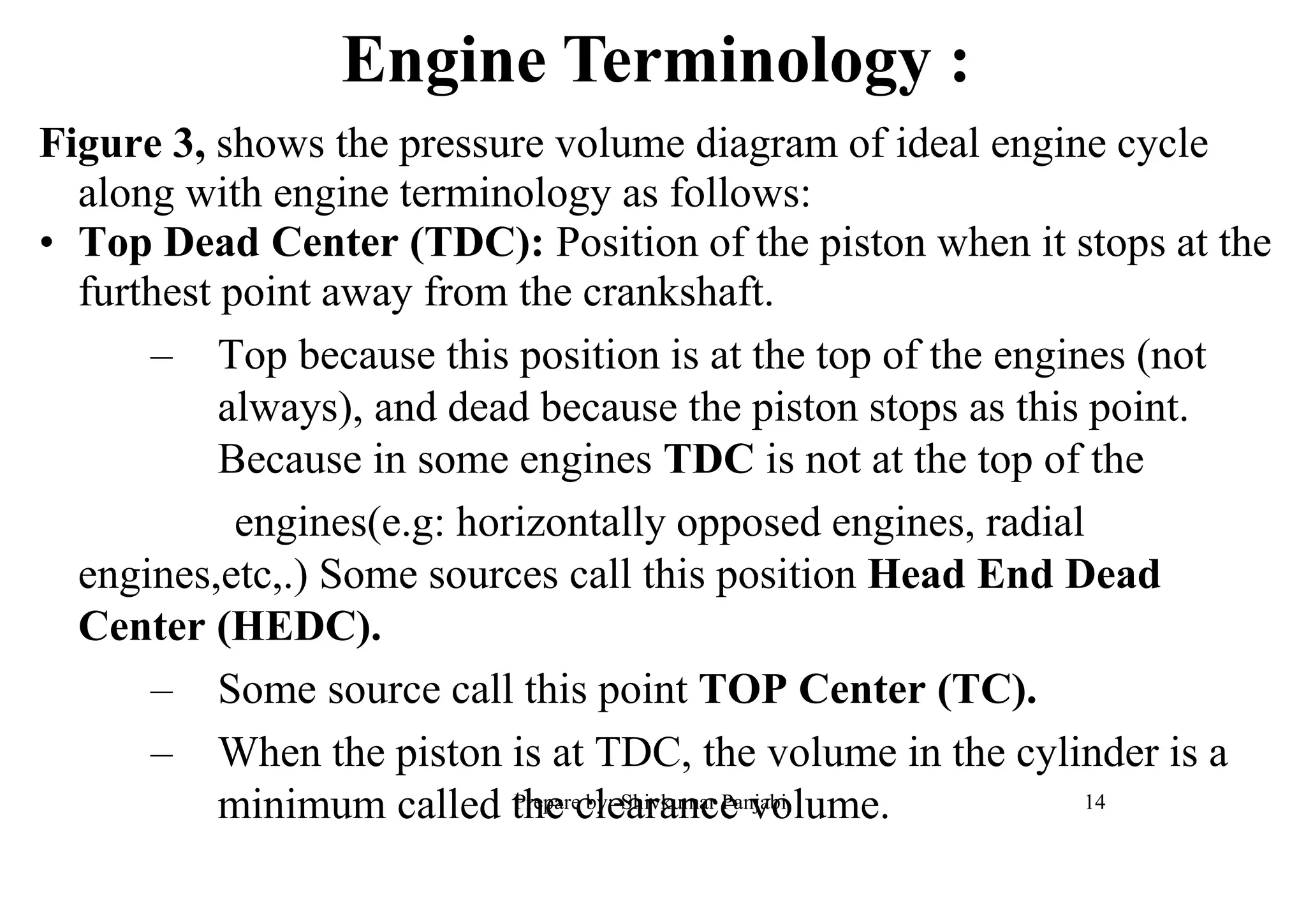 Figure 3, shows the pressure volume diagram of ideal engine cycle
along with engine terminology as follows:
• Top Dead Center (TDC): Position of the piston when it stops at the
furthest point away from the crankshaft.
– Top because this position is at the top of the engines (not
always), and dead because the piston stops as this point.
Because in some engines TDC is not at the top of the
engines(e.g: horizontally opposed engines, radial
engines,etc,.) Some sources call this position Head End Dead
Center (HEDC).
– Some source call this point TOP Center (TC).
– When the piston is at TDC, the volume in the cylinder is a
minimum called the clearance volume.
Engine Terminology :
14Prepare by:-Shivkumar Panjabi
 