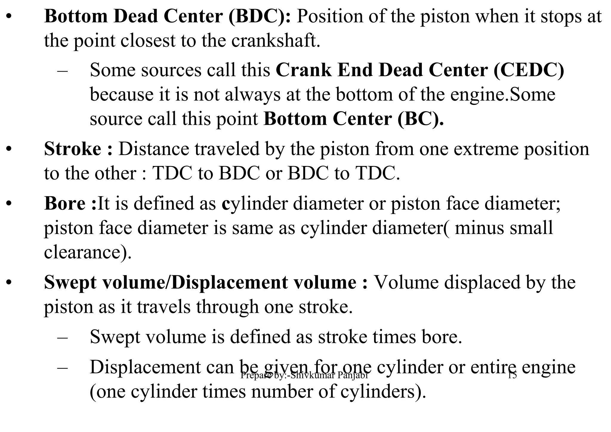 • Bottom Dead Center (BDC): Position of the piston when it stops at
the point closest to the crankshaft.
– Some sources call this Crank End Dead Center (CEDC)
because it is not always at the bottom of the engine.Some
source call this point Bottom Center (BC).
• Stroke : Distance traveled by the piston from one extreme position
to the other : TDC to BDC or BDC to TDC.
• Bore :It is defined as cylinder diameter or piston face diameter;
piston face diameter is same as cylinder diameter( minus small
clearance).
• Swept volume/Displacement volume : Volume displaced by the
piston as it travels through one stroke.
– Swept volume is defined as stroke times bore.
– Displacement can be given for one cylinder or entire engine
(one cylinder times number of cylinders).
15Prepare by:-Shivkumar Panjabi
 