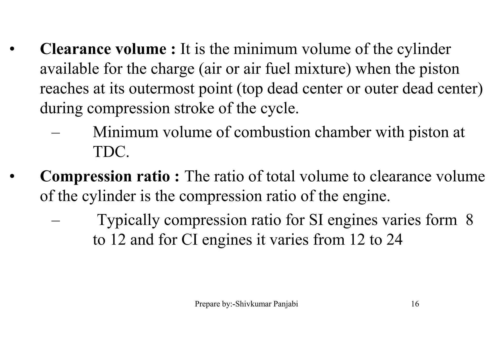 • Clearance volume : It is the minimum volume of the cylinder
available for the charge (air or air fuel mixture) when the piston
reaches at its outermost point (top dead center or outer dead center)
during compression stroke of the cycle.
– Minimum volume of combustion chamber with piston at
TDC.
• Compression ratio : The ratio of total volume to clearance volume
of the cylinder is the compression ratio of the engine.
– Typically compression ratio for SI engines varies form 8
to 12 and for CI engines it varies from 12 to 24
16Prepare by:-Shivkumar Panjabi
 