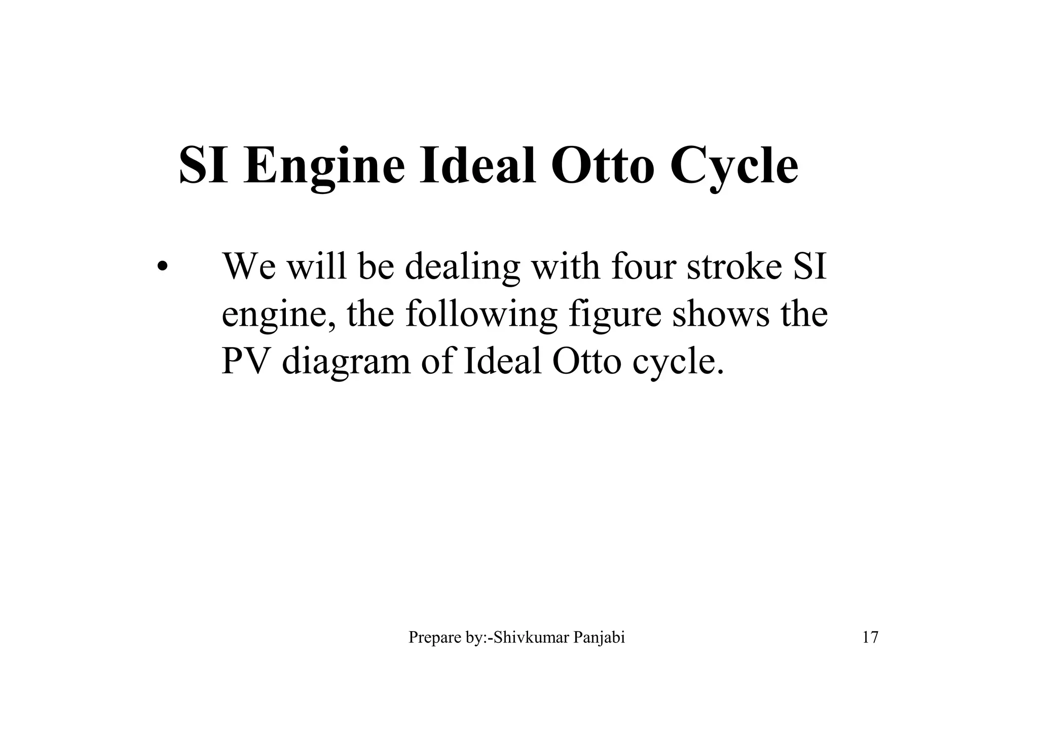 SI Engine Ideal Otto Cycle
• We will be dealing with four stroke SI
engine, the following figure shows the
PV diagram of Ideal Otto cycle.
17Prepare by:-Shivkumar Panjabi
 