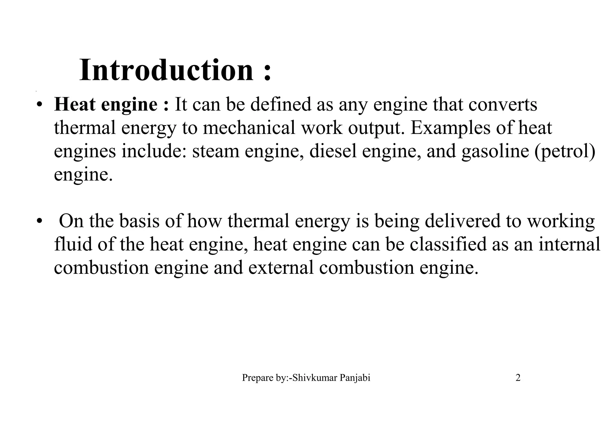 2
Introduction :=
• Heat engine : It can be defined as any engine that converts
thermal energy to mechanical work output. Examples of heat
engines include: steam engine, diesel engine, and gasoline (petrol)
engine.
• On the basis of how thermal energy is being delivered to working
fluid of the heat engine, heat engine can be classified as an internal
combustion engine and external combustion engine.
2Prepare by:-Shivkumar Panjabi
 