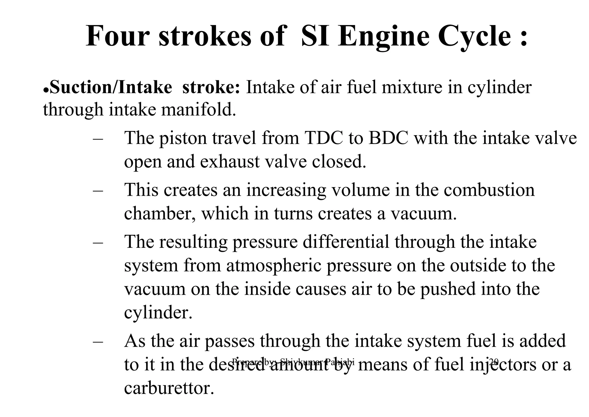 Suction/Intake stroke: Intake of air fuel mixture in cylinder
through intake manifold.
– The piston travel from TDC to BDC with the intake valve
open and exhaust valve closed.
– This creates an increasing volume in the combustion
chamber, which in turns creates a vacuum.
– The resulting pressure differential through the intake
system from atmospheric pressure on the outside to the
vacuum on the inside causes air to be pushed into the
cylinder.
– As the air passes through the intake system fuel is added
to it in the desired amount by means of fuel injectors or a
carburettor.
Four strokes of SI Engine Cycle :
20Prepare by:-Shivkumar Panjabi
 