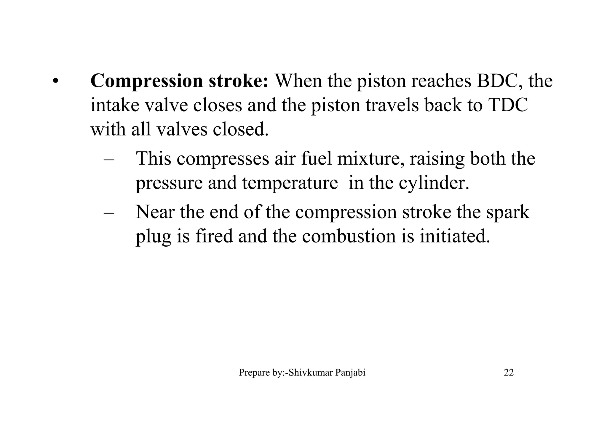• Compression stroke: When the piston reaches BDC, the
intake valve closes and the piston travels back to TDC
with all valves closed.
– This compresses air fuel mixture, raising both the
pressure and temperature in the cylinder.
– Near the end of the compression stroke the spark
plug is fired and the combustion is initiated.
22Prepare by:-Shivkumar Panjabi
 