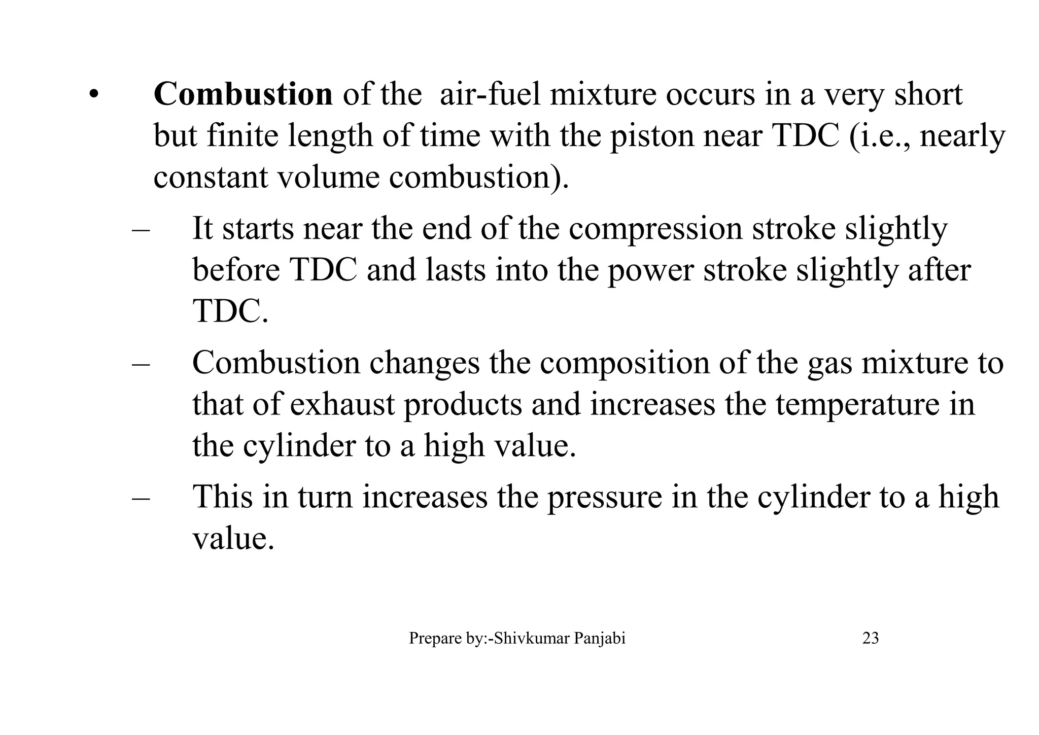 • Combustion of the air-fuel mixture occurs in a very short
but finite length of time with the piston near TDC (i.e., nearly
constant volume combustion).
– It starts near the end of the compression stroke slightly
before TDC and lasts into the power stroke slightly after
TDC.
– Combustion changes the composition of the gas mixture to
that of exhaust products and increases the temperature in
the cylinder to a high value.
– This in turn increases the pressure in the cylinder to a high
value.
23Prepare by:-Shivkumar Panjabi
 