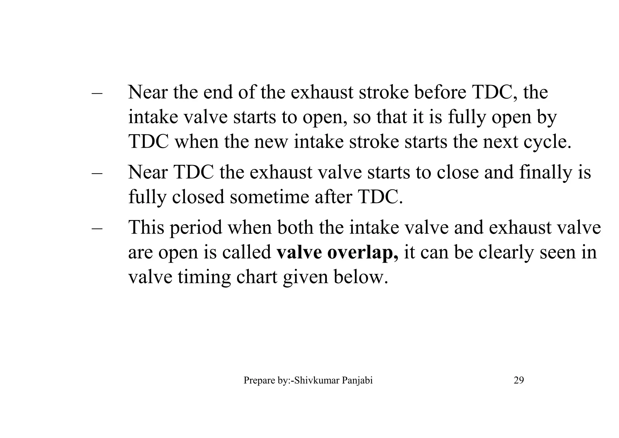 – Near the end of the exhaust stroke before TDC, the
intake valve starts to open, so that it is fully open by
TDC when the new intake stroke starts the next cycle.
– Near TDC the exhaust valve starts to close and finally is
fully closed sometime after TDC.
– This period when both the intake valve and exhaust valve
are open is called valve overlap, it can be clearly seen in
valve timing chart given below.
29Prepare by:-Shivkumar Panjabi
 