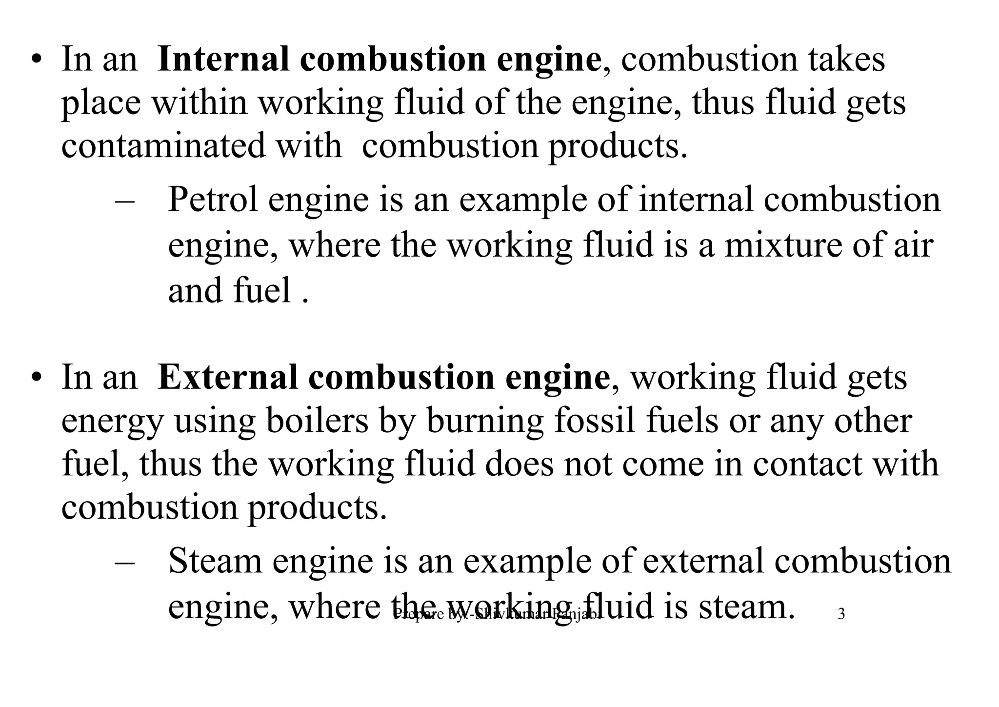 • In an Internal combustion engine, combustion takes
place within working fluid of the engine, thus fluid gets
contaminated with combustion products.
– Petrol engine is an example of internal combustion
engine, where the working fluid is a mixture of air
and fuel .
• In an External combustion engine, working fluid gets
energy using boilers by burning fossil fuels or any other
fuel, thus the working fluid does not come in contact with
combustion products.
– Steam engine is an example of external combustion
engine, where the working fluid is steam. 3Prepare by:-Shivkumar Panjabi
 