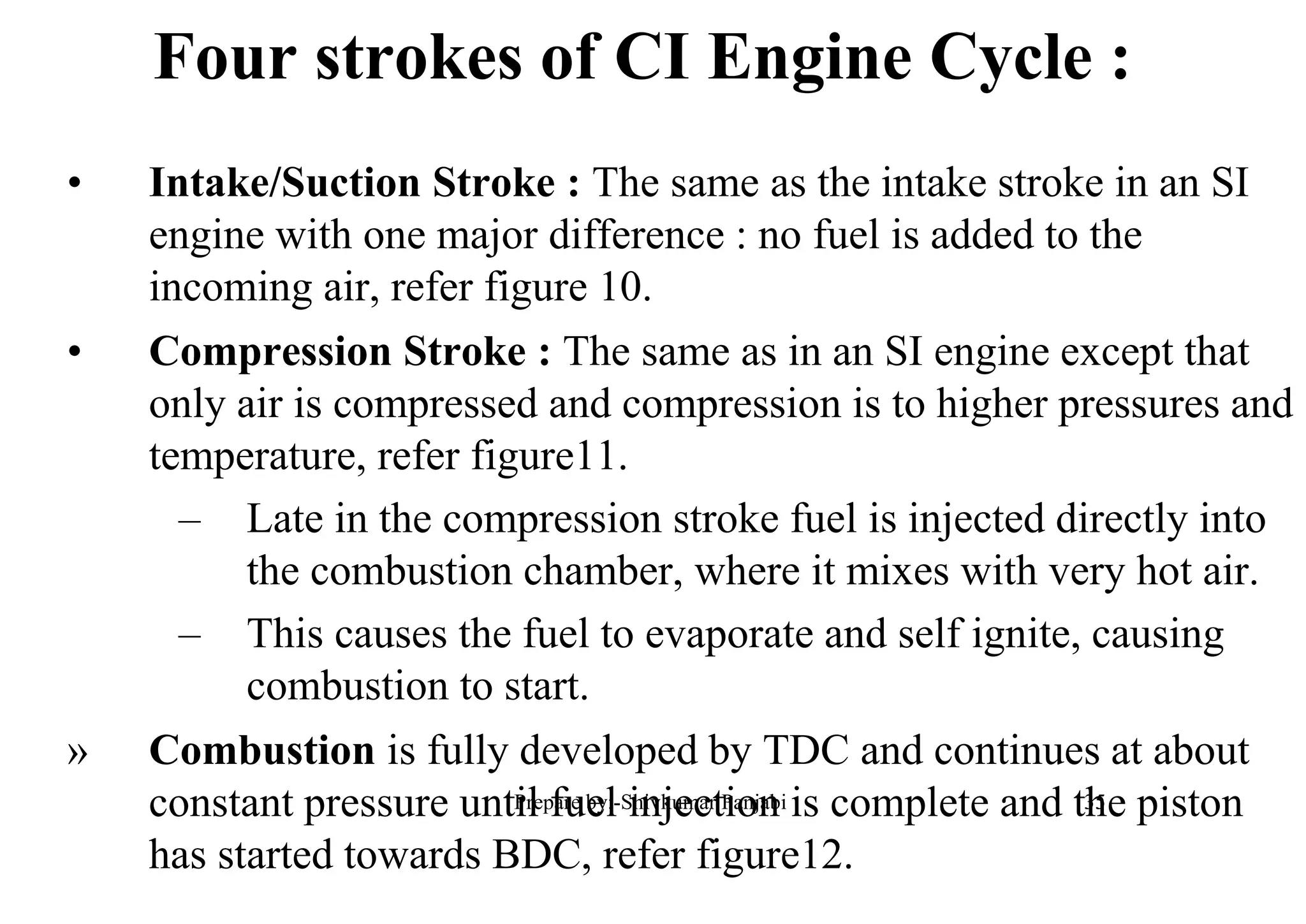• Intake/Suction Stroke : The same as the intake stroke in an SI
engine with one major difference : no fuel is added to the
incoming air, refer figure 10.
• Compression Stroke : The same as in an SI engine except that
only air is compressed and compression is to higher pressures and
temperature, refer figure11.
– Late in the compression stroke fuel is injected directly into
the combustion chamber, where it mixes with very hot air.
– This causes the fuel to evaporate and self ignite, causing
combustion to start.
» Combustion is fully developed by TDC and continues at about
constant pressure until fuel injection is complete and the piston
has started towards BDC, refer figure12.
Four strokes of CI Engine Cycle :
35Prepare by:-Shivkumar Panjabi
 