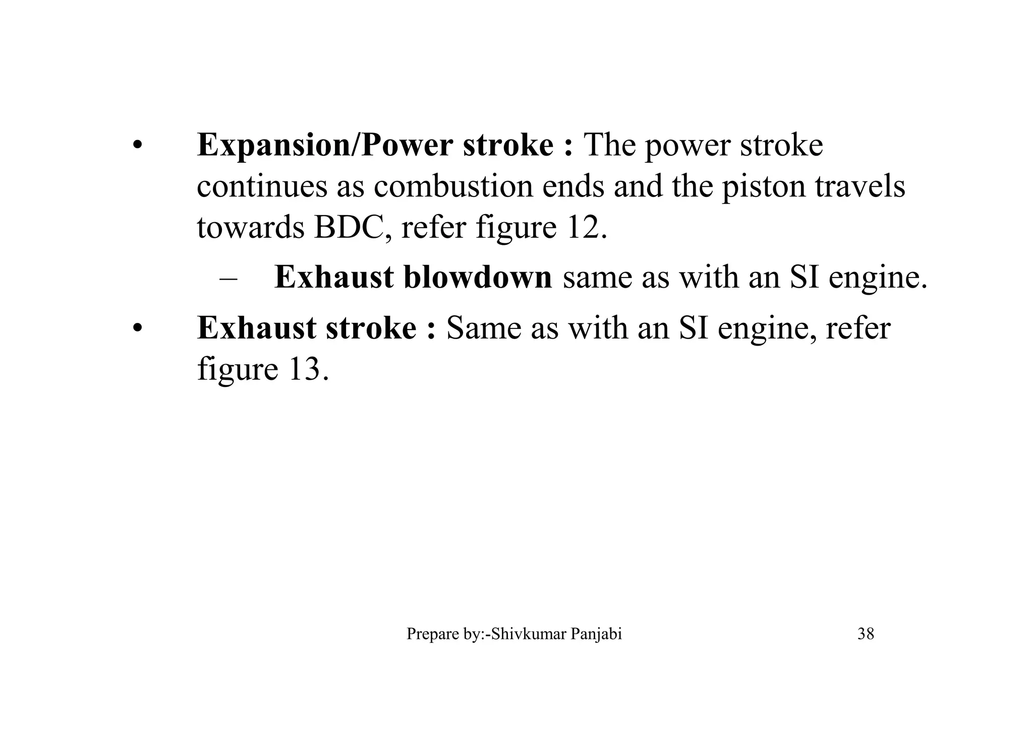 • Expansion/Power stroke : The power stroke
continues as combustion ends and the piston travels
towards BDC, refer figure 12.
– Exhaust blowdown same as with an SI engine.
• Exhaust stroke : Same as with an SI engine, refer
figure 13.
38Prepare by:-Shivkumar Panjabi
 