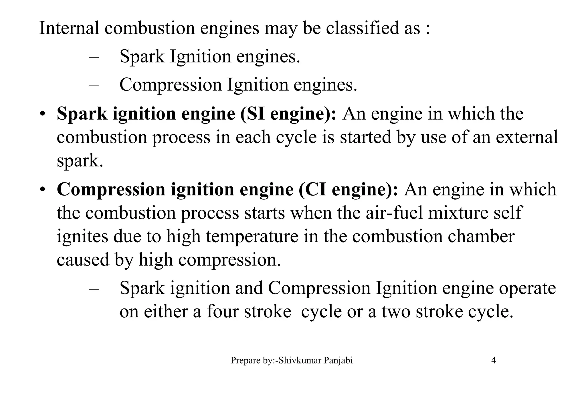 Internal combustion engines may be classified as :
– Spark Ignition engines.
– Compression Ignition engines.
• Spark ignition engine (SI engine): An engine in which the
combustion process in each cycle is started by use of an external
spark.
• Compression ignition engine (CI engine): An engine in which
the combustion process starts when the air-fuel mixture self
ignites due to high temperature in the combustion chamber
caused by high compression.
– Spark ignition and Compression Ignition engine operate
on either a four stroke cycle or a two stroke cycle.
4Prepare by:-Shivkumar Panjabi
 