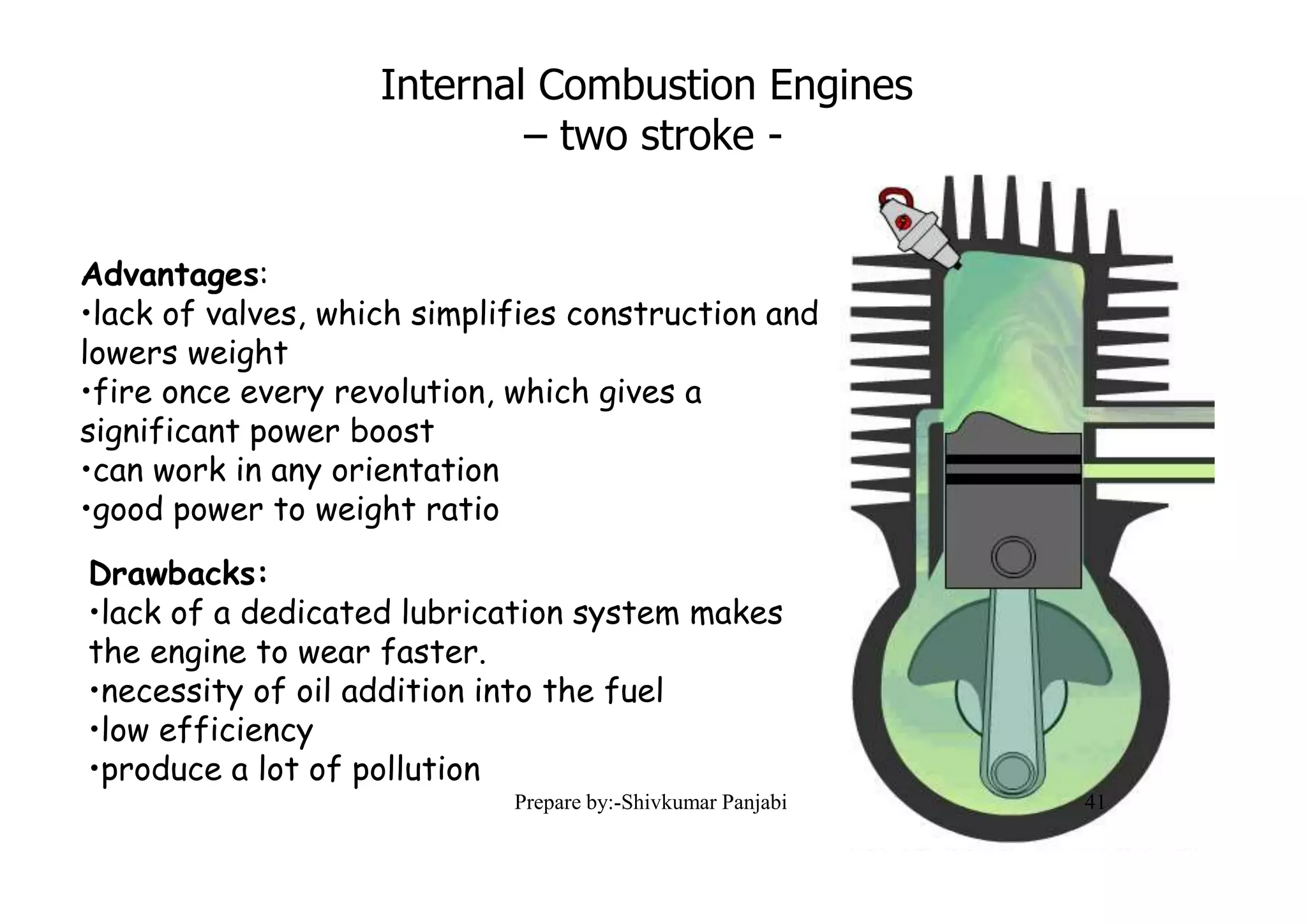 Internal Combustion Engines
– two stroke -
Advantages:
•lack of valves, which simplifies construction and
lowers weight
•fire once every revolution, which gives a
significant power boost
•can work in any orientation
•good power to weight ratio
Drawbacks:
•lack of a dedicated lubrication system makes
the engine to wear faster.
•necessity of oil addition into the fuel
•low efficiency
•produce a lot of pollution
41Prepare by:-Shivkumar Panjabi
 