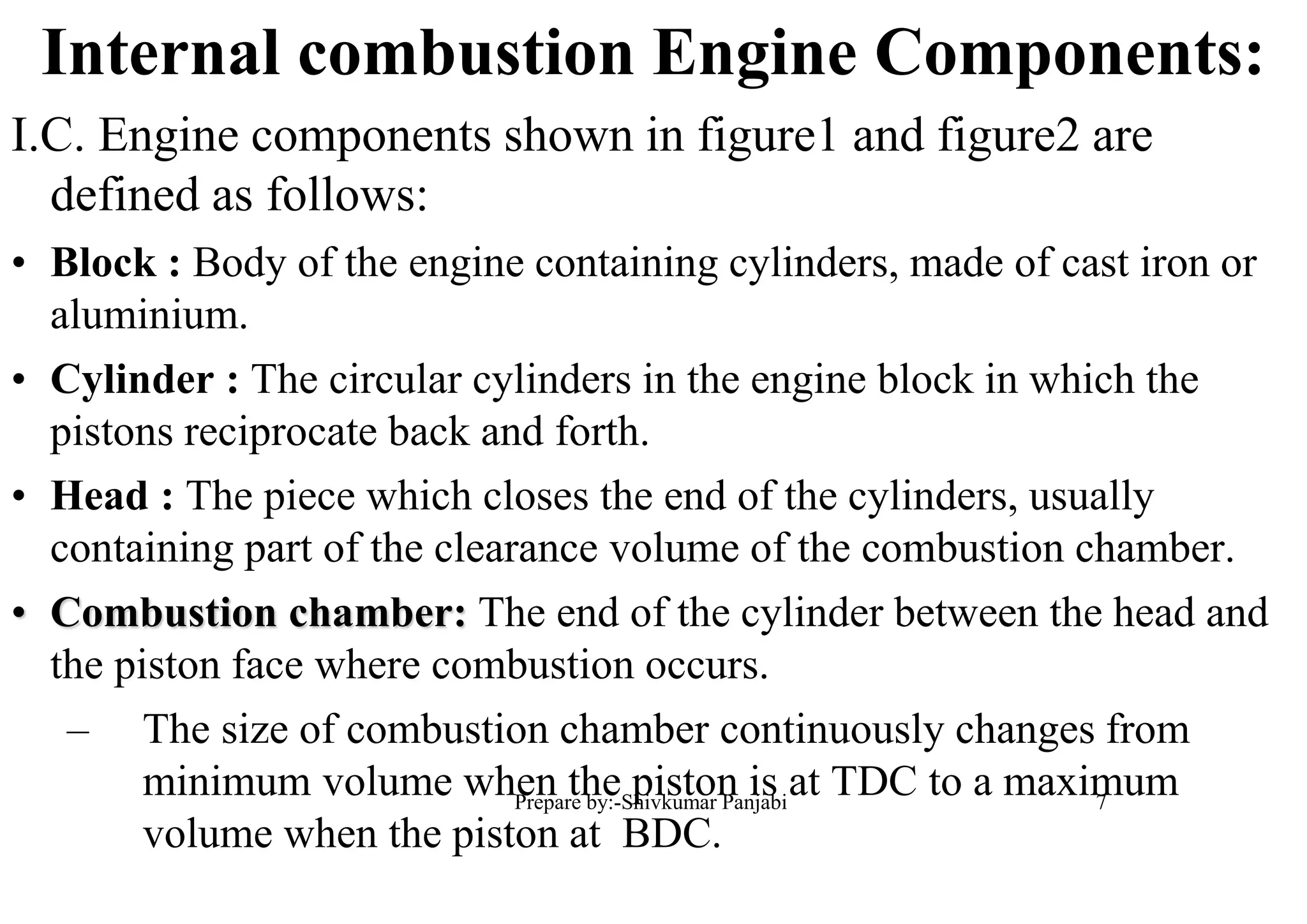 Internal combustion Engine Components:
I.C. Engine components shown in figure1 and figure2 are
defined as follows:
• Block : Body of the engine containing cylinders, made of cast iron or
aluminium.
• Cylinder : The circular cylinders in the engine block in which the
pistons reciprocate back and forth.
• Head : The piece which closes the end of the cylinders, usually
containing part of the clearance volume of the combustion chamber.
• Combustion chamber: The end of the cylinder between the head and
the piston face where combustion occurs.
– The size of combustion chamber continuously changes from
minimum volume when the piston is at TDC to a maximum
volume when the piston at BDC.
7Prepare by:-Shivkumar Panjabi
 