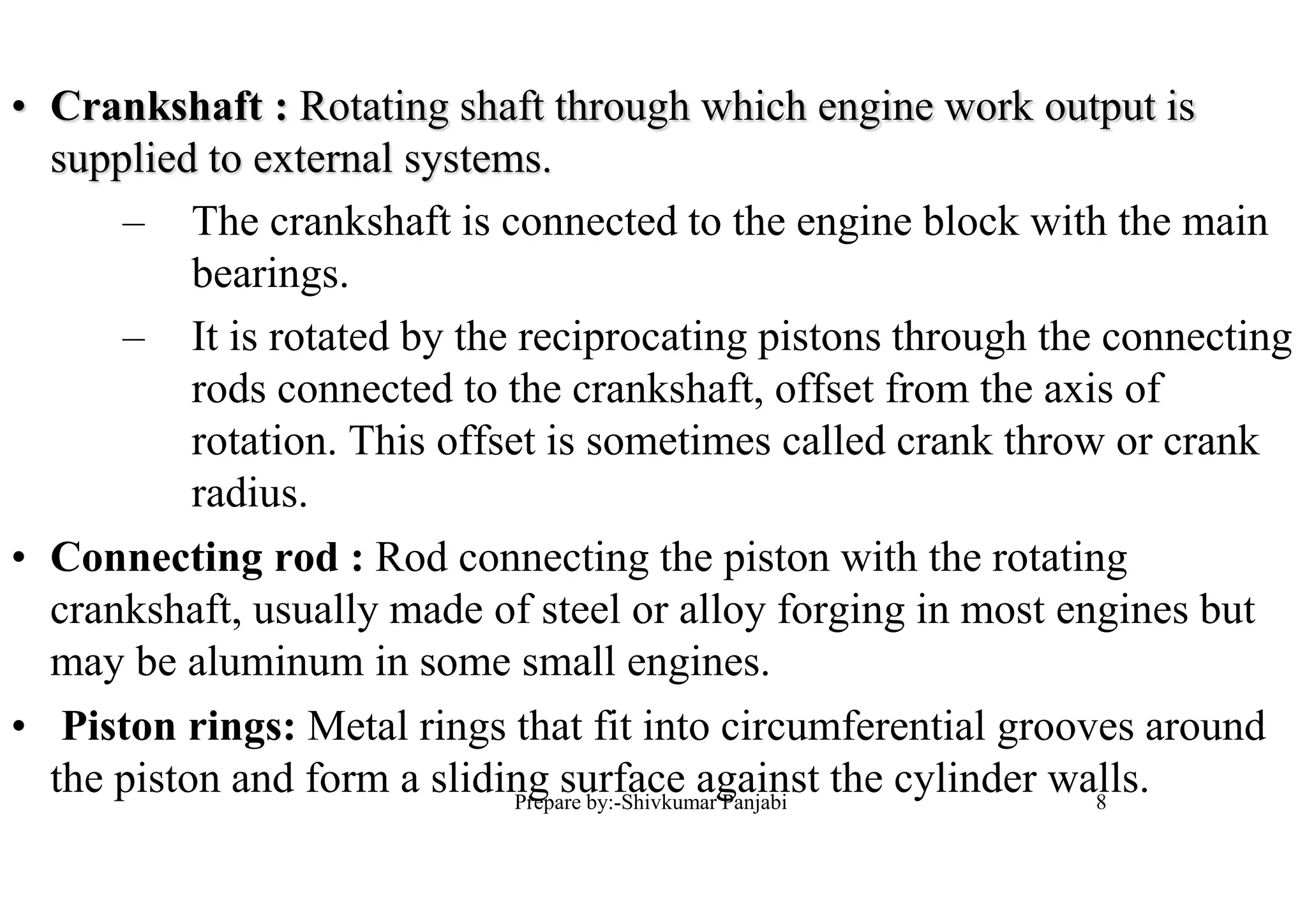 • Crankshaft : Rotating shaft through which engine work output is
supplied to external systems.
– The crankshaft is connected to the engine block with the main
bearings.
– It is rotated by the reciprocating pistons through the connecting
rods connected to the crankshaft, offset from the axis of
rotation. This offset is sometimes called crank throw or crank
radius.
• Connecting rod : Rod connecting the piston with the rotating
crankshaft, usually made of steel or alloy forging in most engines but
may be aluminum in some small engines.
• Piston rings: Metal rings that fit into circumferential grooves around
the piston and form a sliding surface against the cylinder walls.8Prepare by:-Shivkumar Panjabi
 
